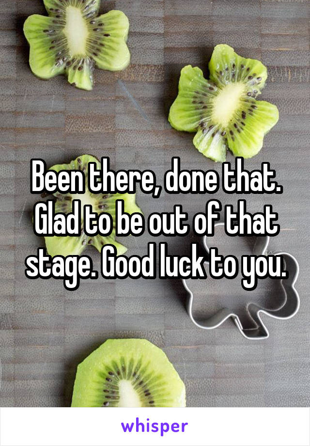 Been there, done that. Glad to be out of that stage. Good luck to you.