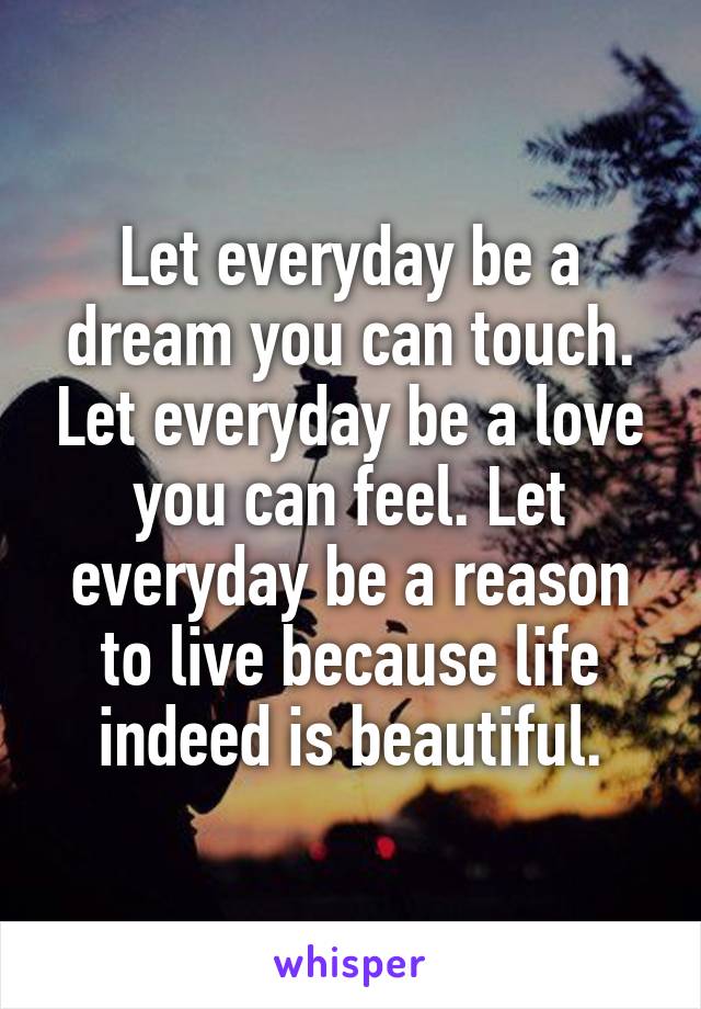 Let everyday be a dream you can touch. Let everyday be a love you can feel. Let everyday be a reason to live because life indeed is beautiful.