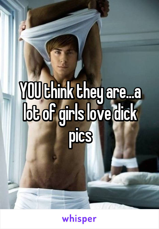 YOU think they are...a lot of girls love dick pics