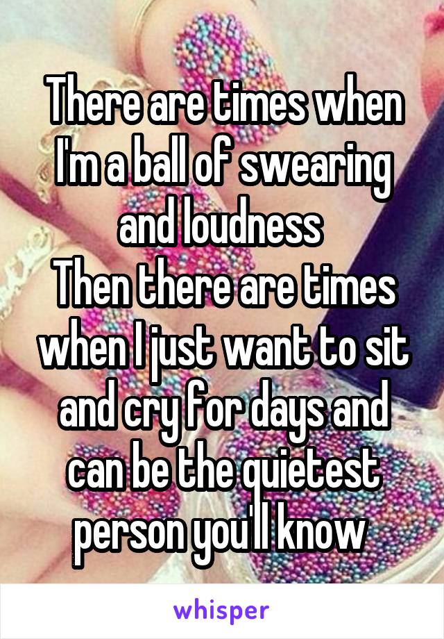 There are times when I'm a ball of swearing and loudness 
Then there are times when I just want to sit and cry for days and can be the quietest person you'll know 