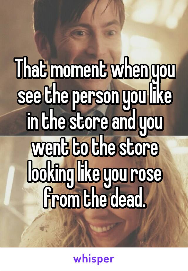 That moment when you see the person you like in the store and you went to the store looking like you rose from the dead.