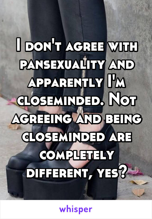 I don't agree with pansexuality and apparently I'm closeminded. Not agreeing and being closeminded are completely different, yes?