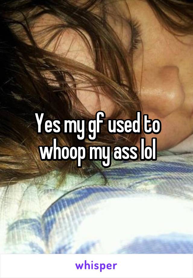 Yes my gf used to whoop my ass lol