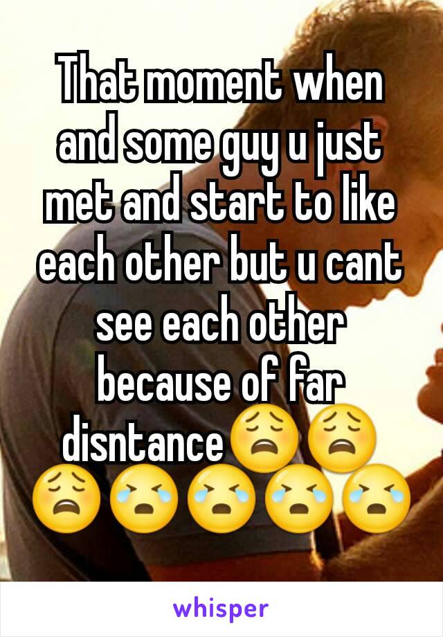 That moment when and some guy u just met and start to like each other but u cant see each other because of far disntance😩😩😩😭😭😭😭
