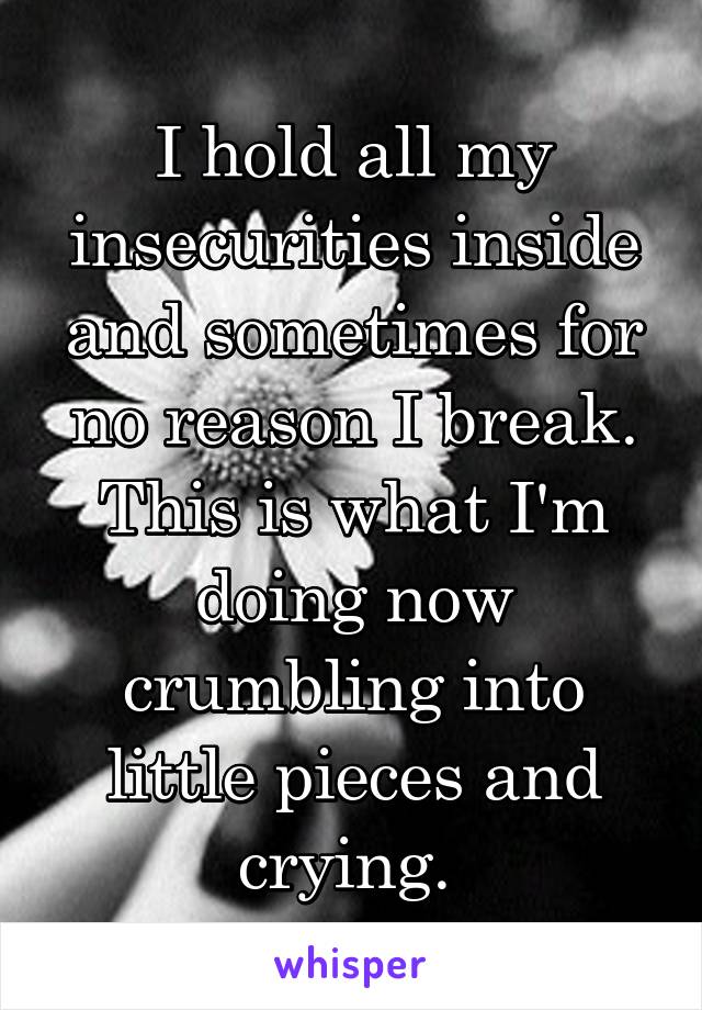 I hold all my insecurities inside and sometimes for no reason I break. This is what I'm doing now crumbling into little pieces and crying. 