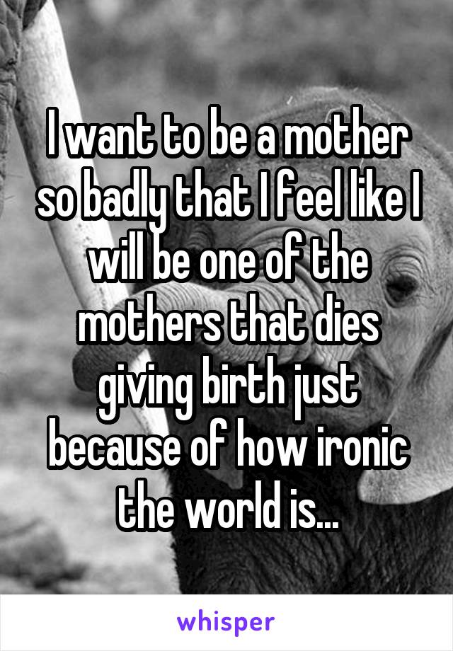 I want to be a mother so badly that I feel like I will be one of the mothers that dies giving birth just because of how ironic the world is...