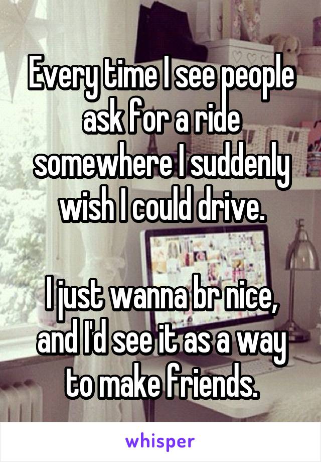 Every time I see people ask for a ride somewhere I suddenly wish I could drive.

I just wanna br nice, and I'd see it as a way to make friends.