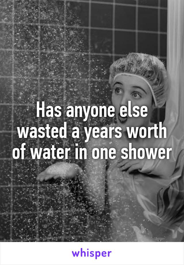 Has anyone else wasted a years worth of water in one shower