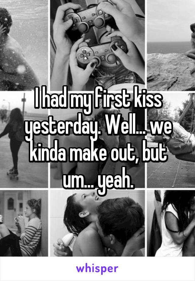 I had my first kiss yesterday. Well... we kinda make out, but um... yeah.