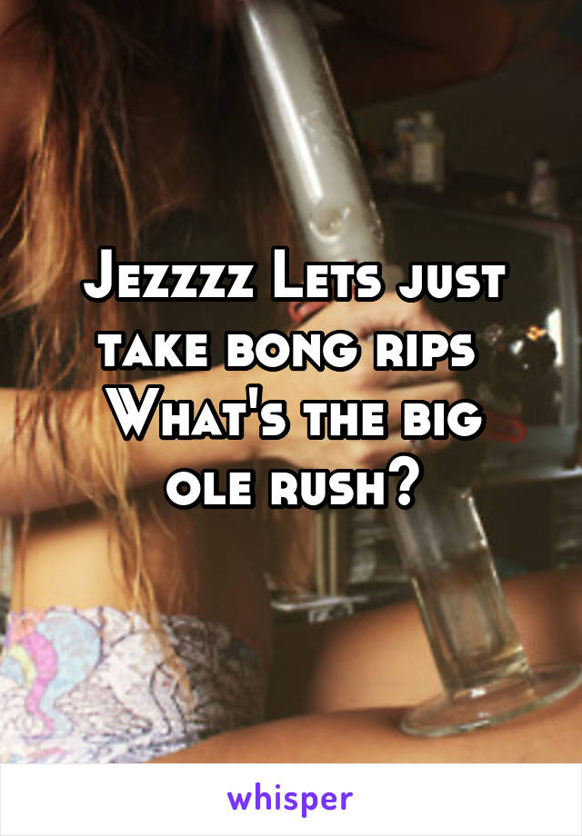 Jezzzz Lets just take bong rips 
What's the big ole rush?
