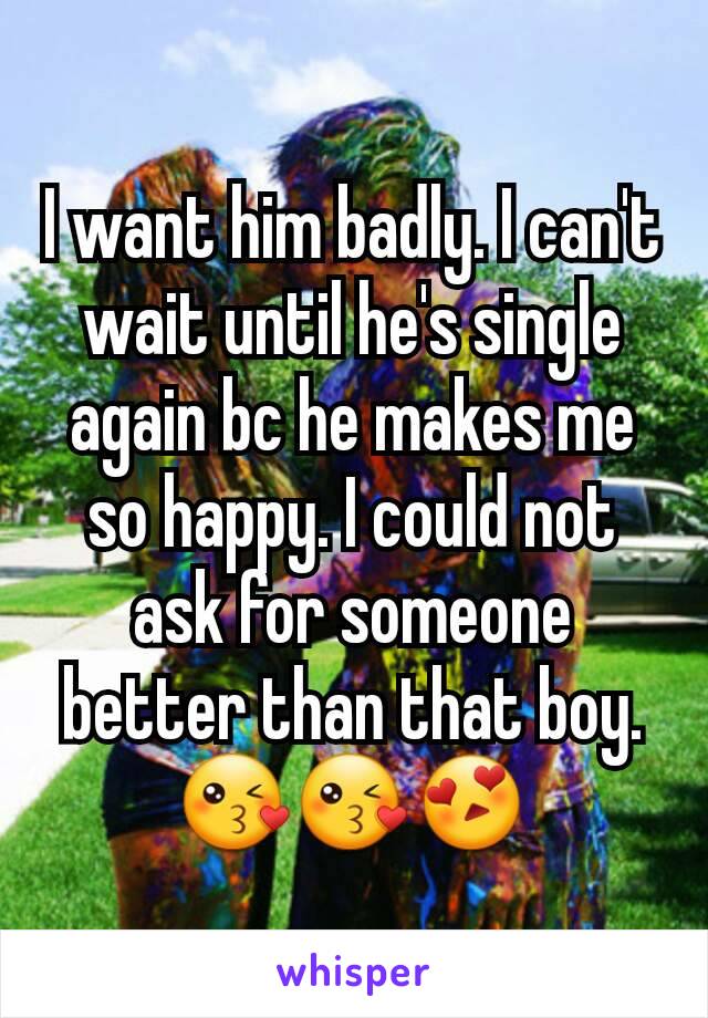 I want him badly. I can't wait until he's single again bc he makes me so happy. I could not ask for someone better than that boy. 😘😘😍