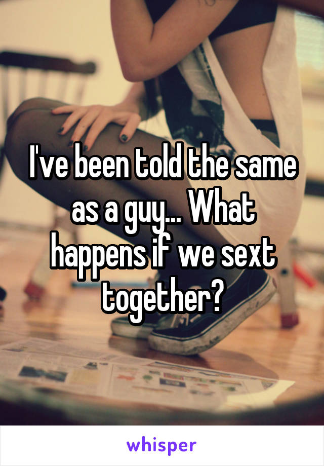 I've been told the same as a guy... What happens if we sext together?