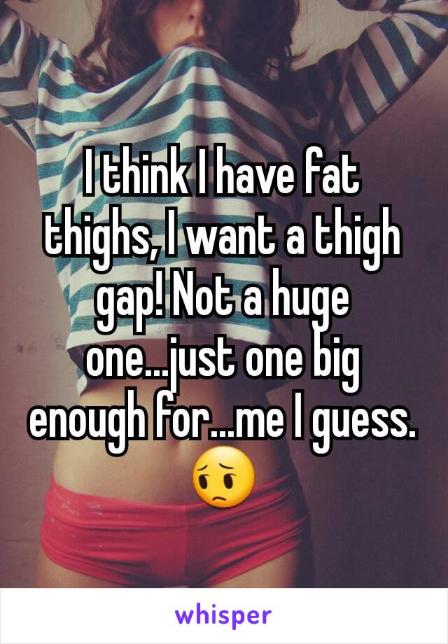 I think I have fat thighs, I want a thigh gap! Not a huge one...just one big enough for...me I guess.😔