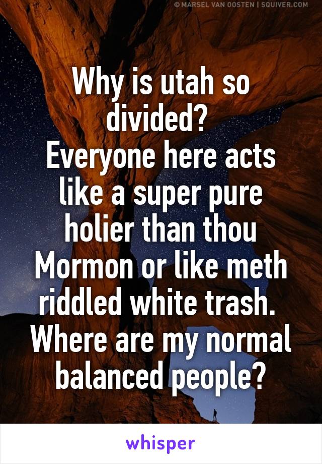 Why is utah so divided? 
Everyone here acts like a super pure holier than thou Mormon or like meth riddled white trash.  Where are my normal balanced people?