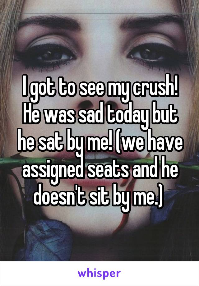 I got to see my crush! He was sad today but he sat by me! (we have assigned seats and he doesn't sit by me.) 