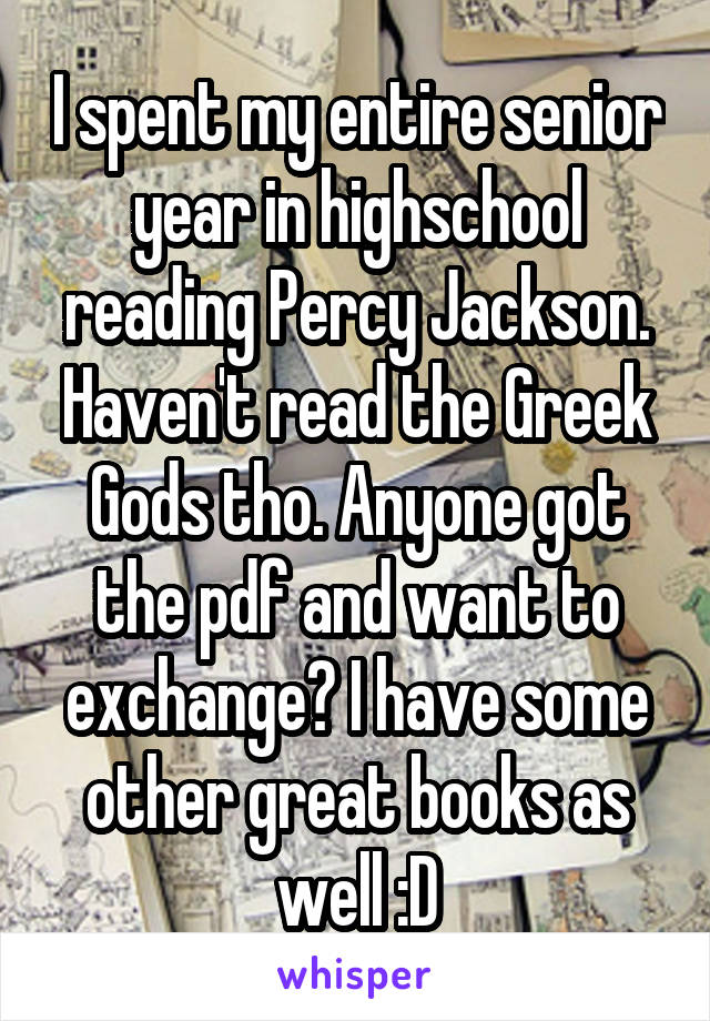 I spent my entire senior year in highschool reading Percy Jackson. Haven't read the Greek Gods tho. Anyone got the pdf and want to exchange? I have some other great books as well :D