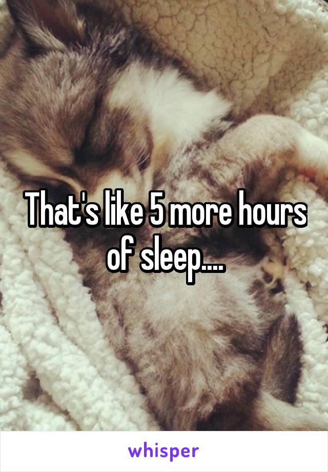 That's like 5 more hours of sleep....