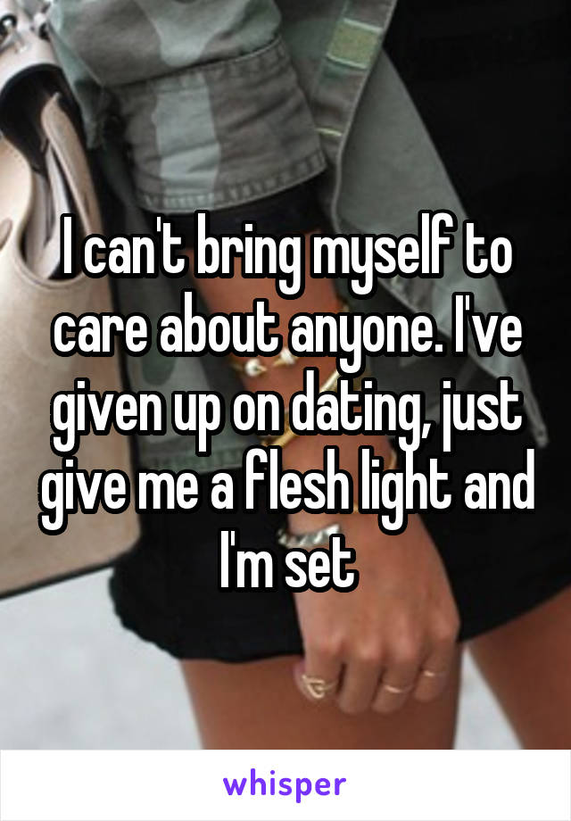 I can't bring myself to care about anyone. I've given up on dating, just give me a flesh light and I'm set