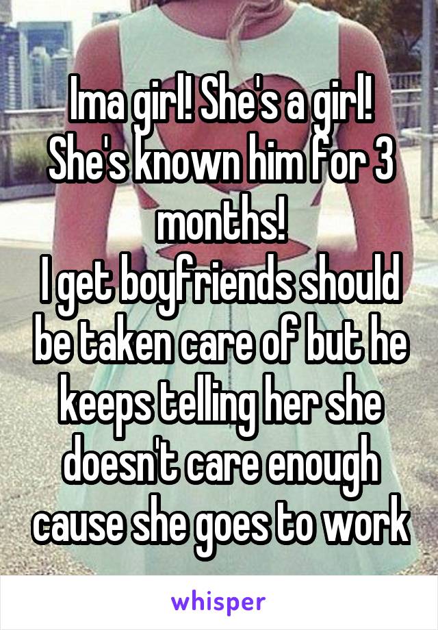 Ima girl! She's a girl!
She's known him for 3 months!
I get boyfriends should be taken care of but he keeps telling her she doesn't care enough cause she goes to work