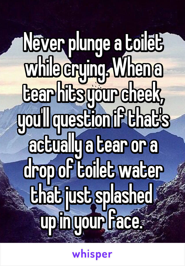 Never plunge a toilet while crying. When a tear hits your cheek, you'll question if that's actually a tear or a drop of toilet water that just splashed 
up in your face. 