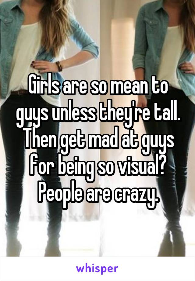 Girls are so mean to guys unless they're tall. Then get mad at guys for being so visual? People are crazy.