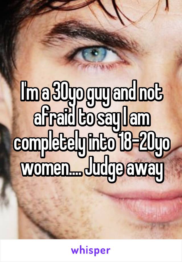 I'm a 30yo guy and not afraid to say I am completely into 18-20yo women.... Judge away