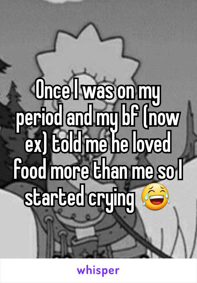 Once I was on my period and my bf (now ex) told me he loved food more than me so I started crying 😂