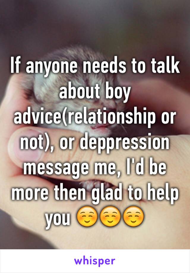 If anyone needs to talk about boy advice(relationship or not), or deppression message me, I'd be more then glad to help you ☺️☺️☺️