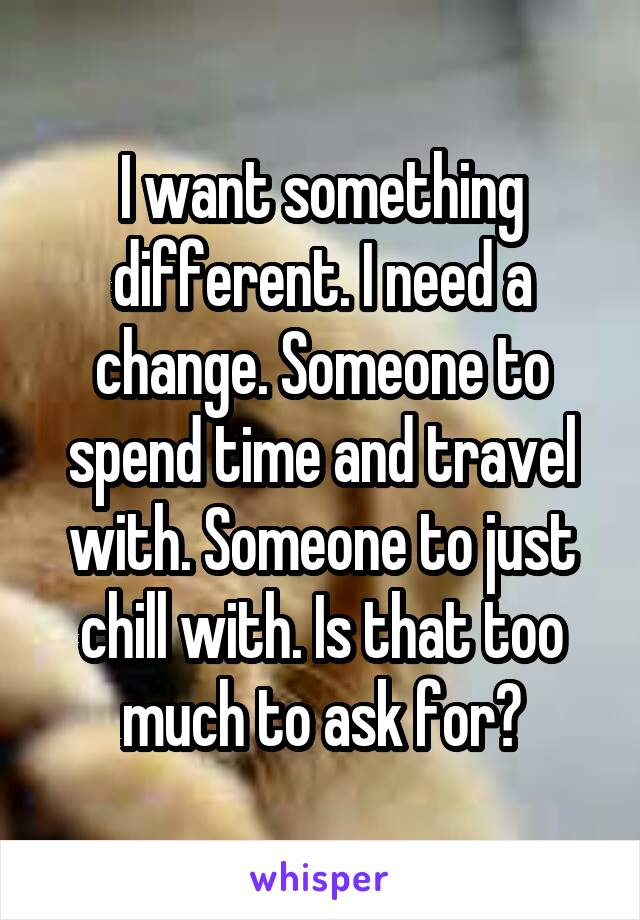 I want something different. I need a change. Someone to spend time and travel with. Someone to just chill with. Is that too much to ask for?