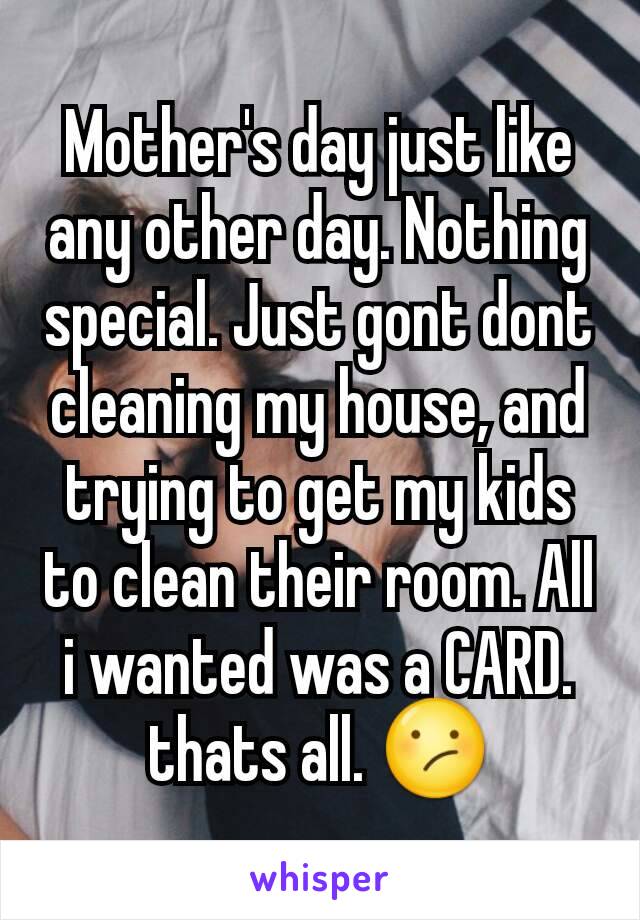 Mother's day just like any other day. Nothing special. Just gont dont cleaning my house, and trying to get my kids to clean their room. All i wanted was a CARD. thats all. 😕