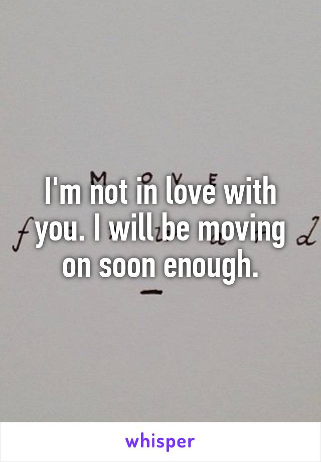 I'm not in love with you. I will be moving on soon enough.