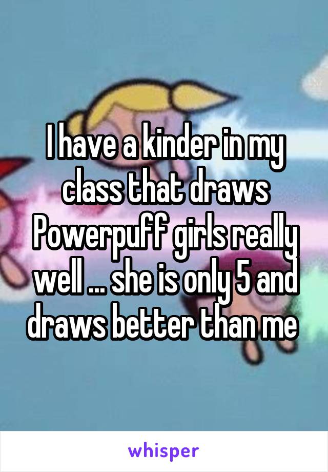 I have a kinder in my class that draws Powerpuff girls really well ... she is only 5 and draws better than me 