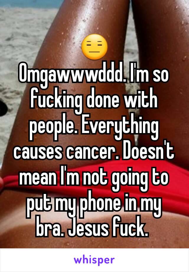 😑
Omgawwwddd. I'm so fucking done with people. Everything causes cancer. Doesn't mean I'm not going to put my phone in my bra. Jesus fuck. 