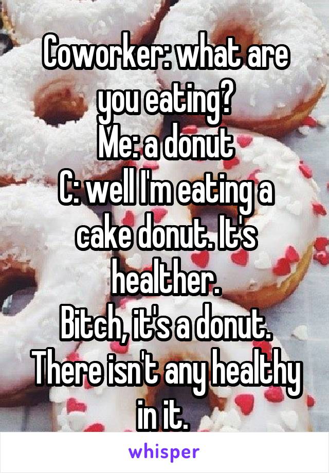 Coworker: what are you eating?
Me: a donut
C: well I'm eating a cake donut. It's healther.
Bitch, it's a donut. There isn't any healthy in it. 