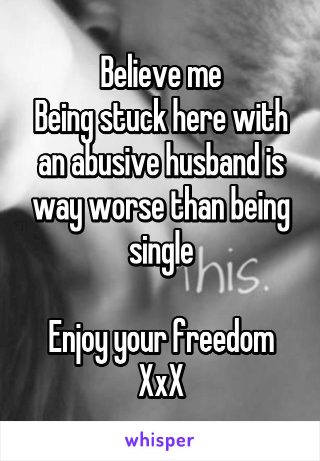 Believe me
Being stuck here with an abusive husband is way worse than being single

Enjoy your freedom
XxX