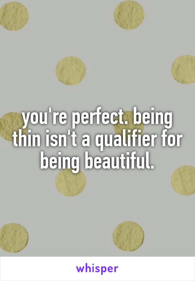 you're perfect. being thin isn't a qualifier for being beautiful.