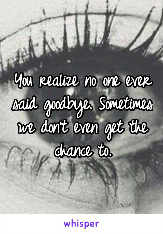 You realize no one ever said goodbye. Sometimes we don't even get the chance to.