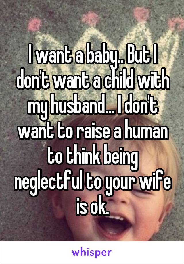 I want a baby.. But I don't want a child with my husband... I don't want to raise a human to think being neglectful to your wife is ok.