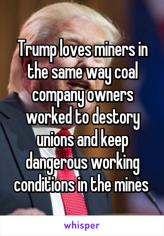 Trump loves miners in the same way coal company owners worked to destory unions and keep dangerous working conditions in the mines 