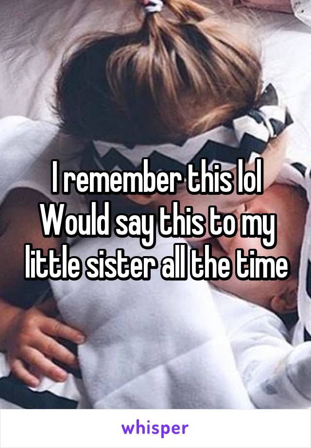 I remember this lol
Would say this to my little sister all the time