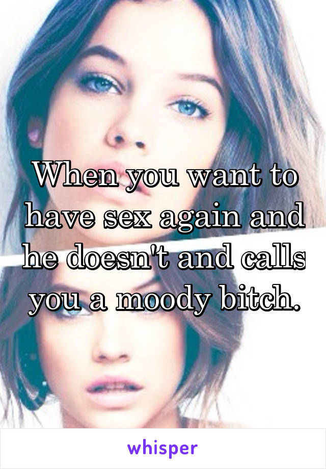 When you want to have sex again and he doesn't and calls you a moody bitch.