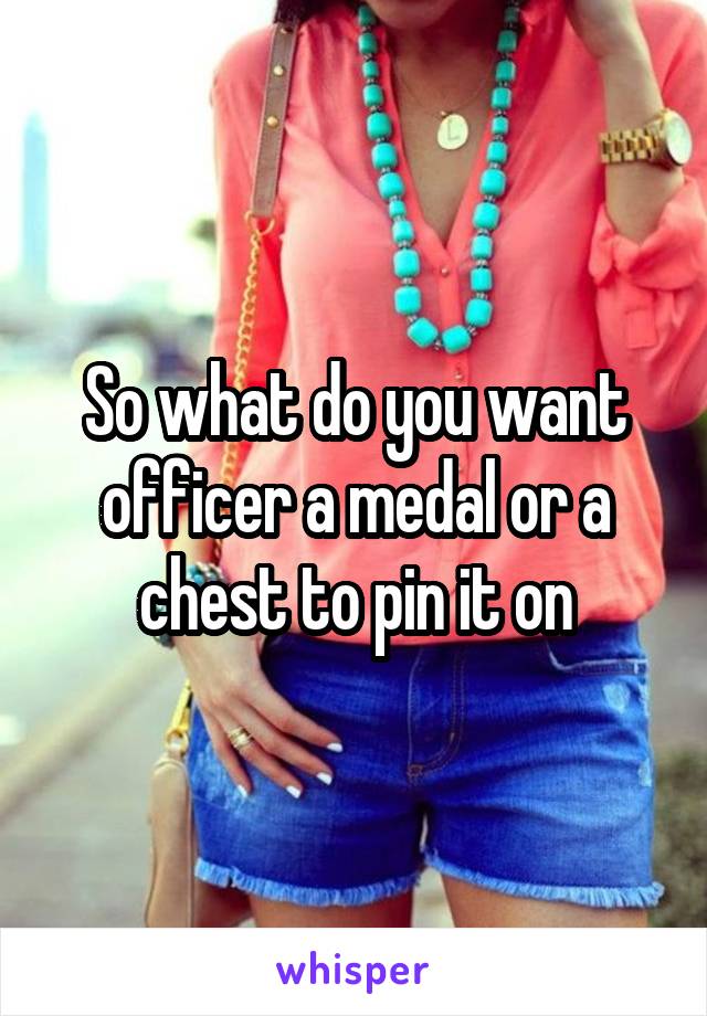 So what do you want officer a medal or a chest to pin it on