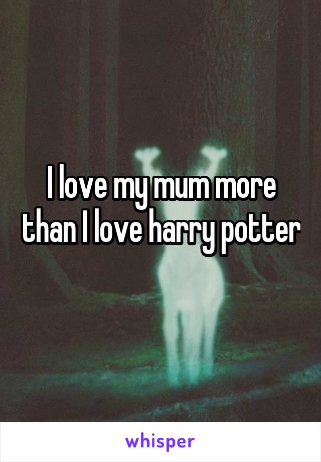 I love my mum more than I love harry potter 