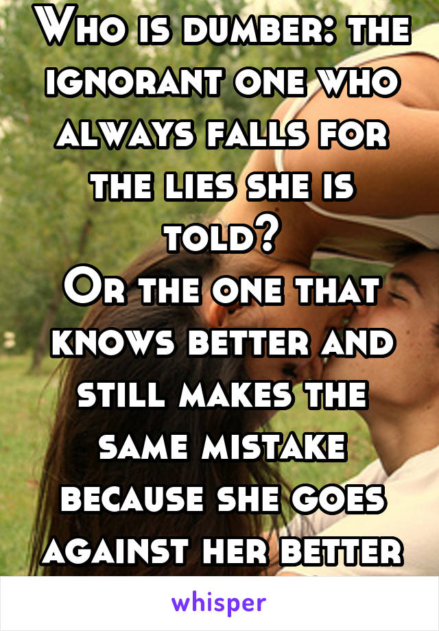 Who is dumber: the ignorant one who always falls for the lies she is told?
Or the one that knows better and still makes the same mistake because she goes against her better judgment?