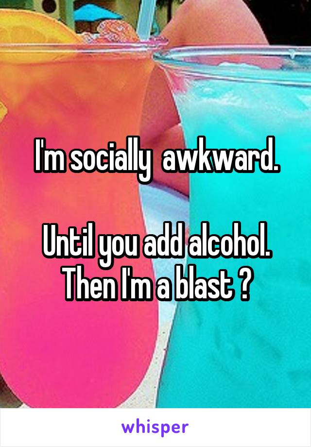 I'm socially  awkward.

Until you add alcohol. Then I'm a blast 😶