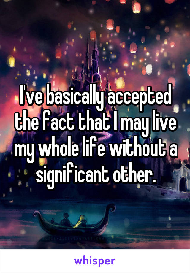 I've basically accepted the fact that I may live my whole life without a significant other.