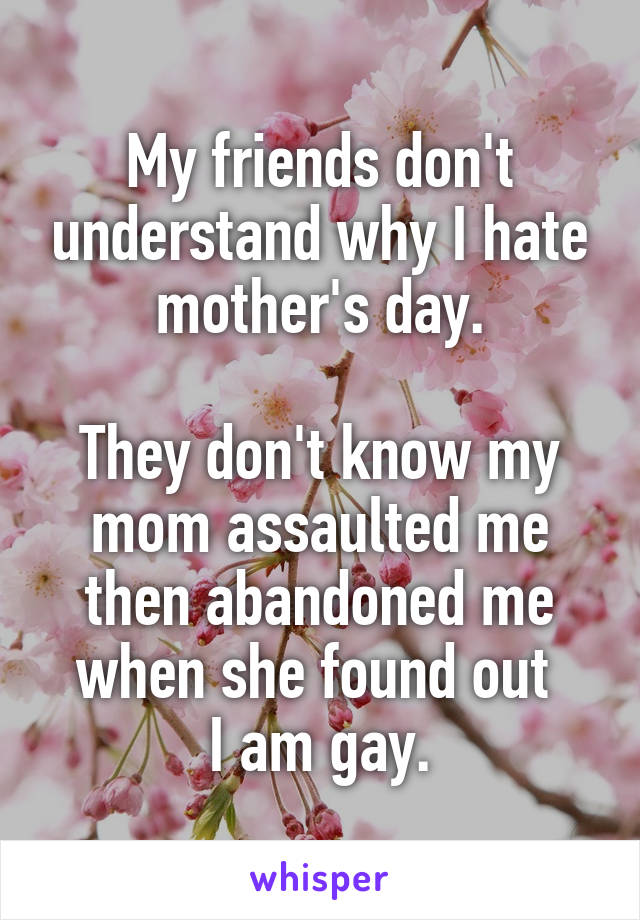 My friends don't understand why I hate mother's day.

They don't know my mom assaulted me then abandoned me when she found out 
I am gay.