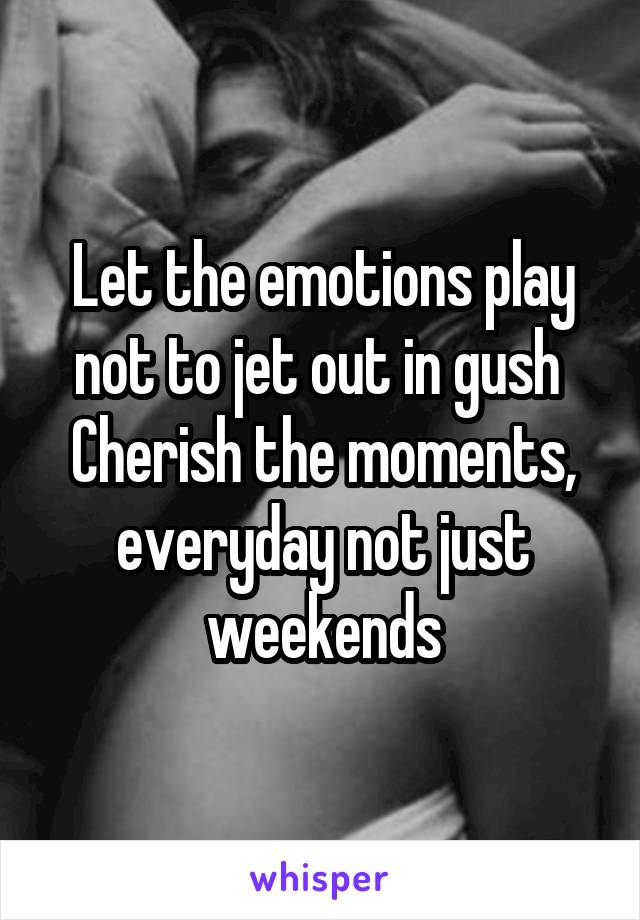 Let the emotions play not to jet out in gush 
Cherish the moments, everyday not just weekends
