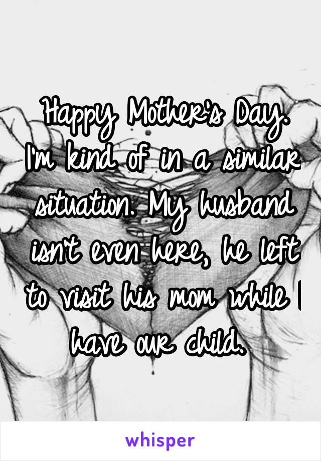 Happy Mother's Day. I'm kind of in a similar situation. My husband isn't even here, he left to visit his mom while I have our child. 