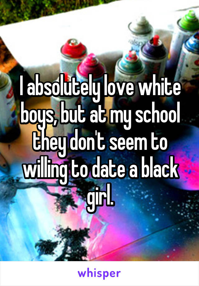 I absolutely love white boys, but at my school they don't seem to willing to date a black girl.